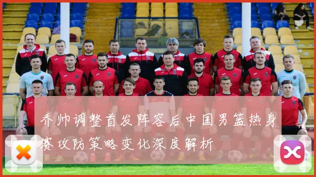 乔帅调整首发阵容后中国男篮热身赛攻防策略变化深度解析