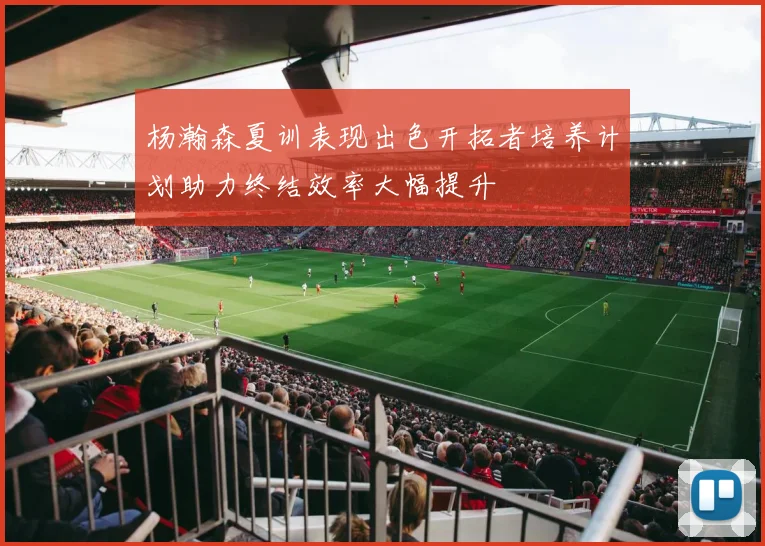 杨瀚森夏训表现出色开拓者培养计划助力终结效率大幅提升