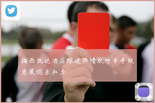 梅西抵达酒店球迷热情欢呼举手致意展现亲和力