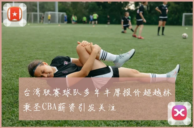 台湾联赛球队多年丰厚报价超越林秉圣CBA薪资引发关注