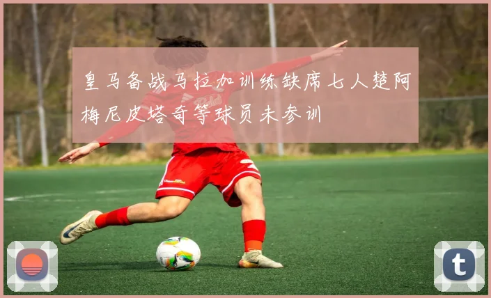 皇马备战马拉加训练缺席七人楚阿梅尼皮塔奇等球员未参训