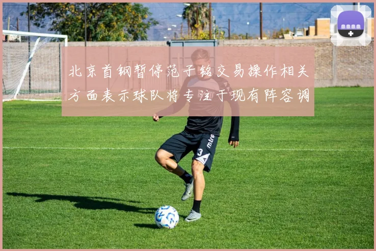 北京首钢暂停范子铭交易操作相关方面表示球队将专注于现有阵容调整